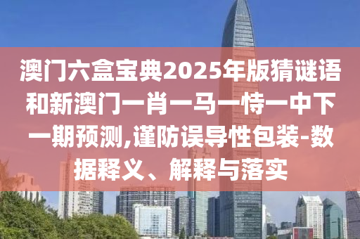 澳門六盒寶典2025年版猜謎語和新澳門一肖一馬一恃一中下一期預測,謹防誤導性包裝-數據釋義、解釋與落實