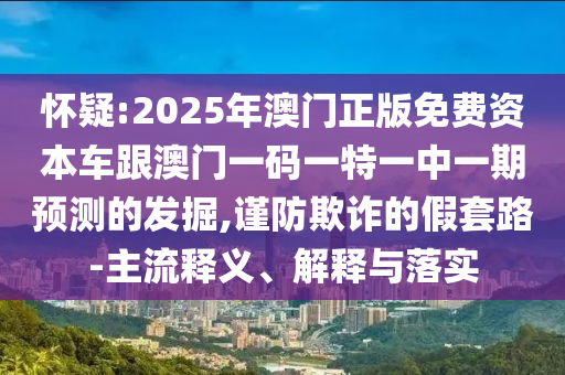 懷疑:2025年澳門正版免費資本車跟澳門一碼一特一中一期預測的發掘,謹防欺詐的假套路-主流釋義、解釋與落實