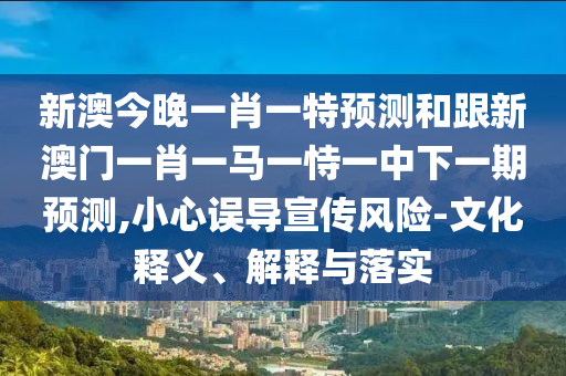 新澳今晚一肖一特預(yù)測和跟新澳門一肖一馬一恃一中下一期預(yù)測,小心誤導(dǎo)宣傳風(fēng)險-文化釋義、解釋與落實