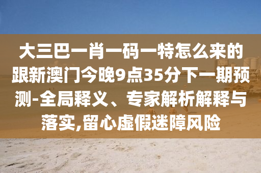 大三巴一肖一碼一特怎么來的跟新澳門今晚9點35分下一期預測-全局釋義、專家解析解釋與落實,留心虛假迷障風險