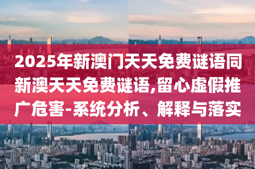 2025年新澳門天天免費謎語同新澳天天免費謎語,留心虛假推廣危害-系統分析、解釋與落實
