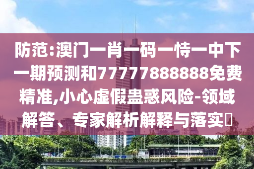 防范:澳門一肖一碼一恃一中下一期預(yù)測和77777888888免費(fèi)精準(zhǔn),小心虛假蠱惑風(fēng)險-領(lǐng)域解答、專家解析解釋與落實(shí)?