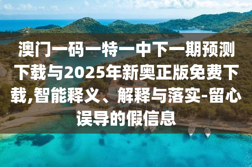澳門一碼一特一中下一期預測下載與2025年新奧正版免費下載,智能釋義、解釋與落實-留心誤導的假信息