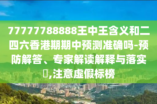 77777788888王中王含義和二四六香港期期中預測準確嗎-預防解答、專家解讀解釋與落實?,注意虛假標榜