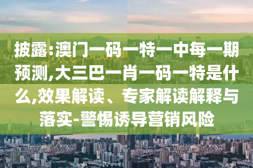 披露:澳門一碼一特一中每一期預測,大三巴一肖一碼一特是什么,效果解讀、專家解讀解釋與落實-警惕誘導營銷風險