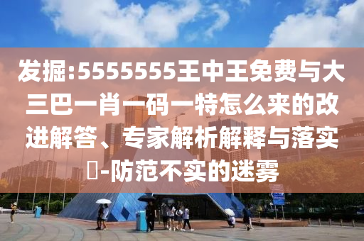 發(fā)掘:5555555王中王免費(fèi)與大三巴一肖一碼一特怎么來(lái)的改進(jìn)解答、專家解析解釋與落實(shí)?-防范不實(shí)的迷霧