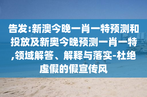 告發:新澳今晚一肖一特預測和投放及新奧今晚預測一肖一特,領域解答、解釋與落實-杜絕虛假的假宣傳風