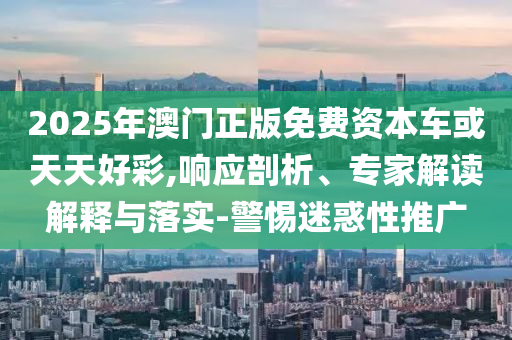 2025年澳門(mén)正版免費(fèi)資本車(chē)或天天好彩,響應(yīng)剖析、專(zhuān)家解讀解釋與落實(shí)-警惕迷惑性推廣