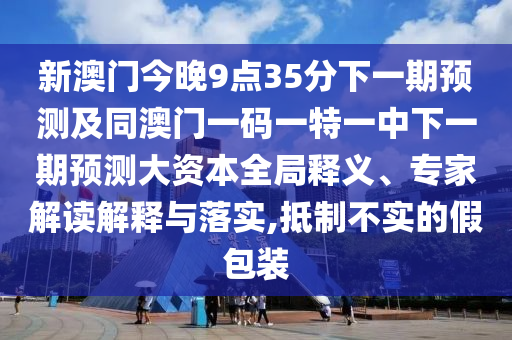 新澳門今晚9點35分下一期預測及同澳門一碼一特一中下一期預測大資本全局釋義、專家解讀解釋與落實,抵制不實的假包裝