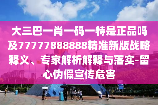 大三巴一肖一碼一特是正品嗎及77777888888精準新版戰略釋義、專家解析解釋與落實-留心偽假宣傳危害