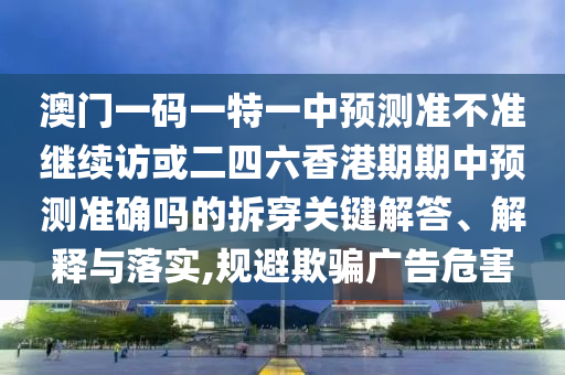 澳門一碼一特一中預(yù)測準(zhǔn)不準(zhǔn)繼續(xù)訪或二四六香港期期中預(yù)測準(zhǔn)確嗎的拆穿關(guān)鍵解答、解釋與落實(shí),規(guī)避欺騙廣告危害