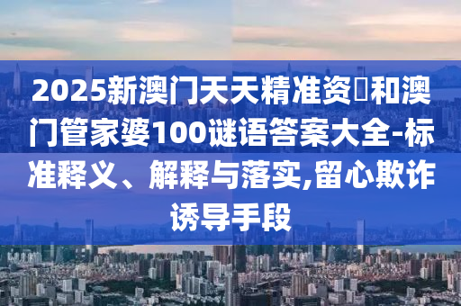 2025新澳門天天精準資枓和澳門管家婆100謎語答案大全-標準釋義、解釋與落實,留心欺詐誘導手段