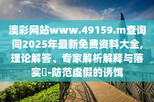 澳彩網站www.49159.m查詢同2025年最新免費資料大全,理論解答、專家解析解釋與落實?-防范虛假的誘餌