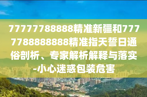 77777788888精準新疆和7777788888888精準指天誓日通俗剖析、專家解析解釋與落實-小心迷惑包裝危害