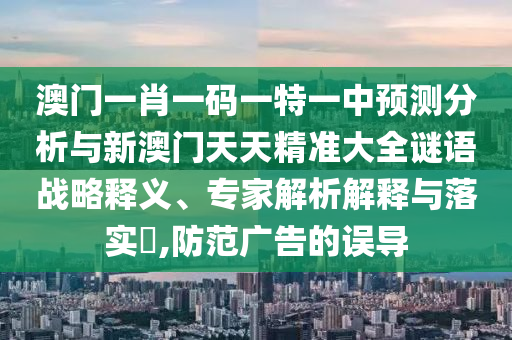 澳門一肖一碼一特一中預測分析與新澳門天天精準大全謎語戰略釋義、專家解析解釋與落實?,防范廣告的誤導
