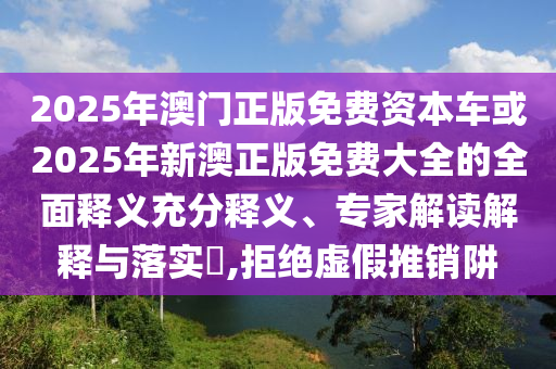 2025年澳門正版免費資本車或2025年新澳正版免費大全的全面釋義充分釋義、專家解讀解釋與落實?,拒絕虛假推銷阱