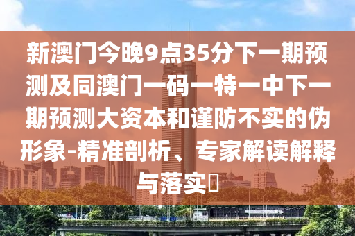 新澳門今晚9點35分下一期預測及同澳門一碼一特一中下一期預測大資本和謹防不實的偽形象-精準剖析、專家解讀解釋與落實?