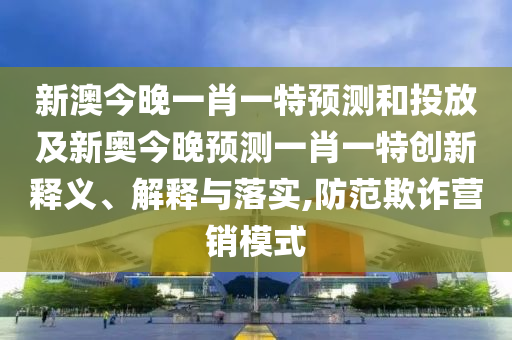 新澳今晚一肖一特預測和投放及新奧今晚預測一肖一特創新釋義、解釋與落實,防范欺詐營銷模式