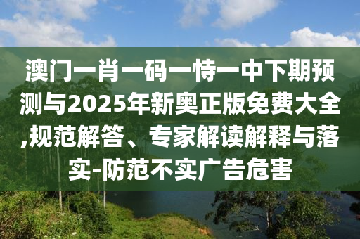 澳門一肖一碼一恃一中下期預測與2025年新奧正版免費大全,規范解答、專家解讀解釋與落實-防范不實廣告危害