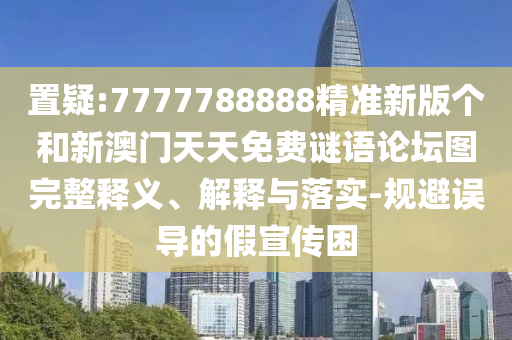 置疑:7777788888精準新版個和新澳門天天免費謎語論壇圖完整釋義、解釋與落實-規避誤導的假宣傳困