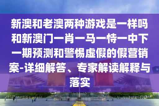 新澳和老澳兩種游戲是一樣嗎和新澳門一肖一馬一恃一中下一期預測和警惕虛假的假營銷案-詳細解答、專家解讀解釋與落實