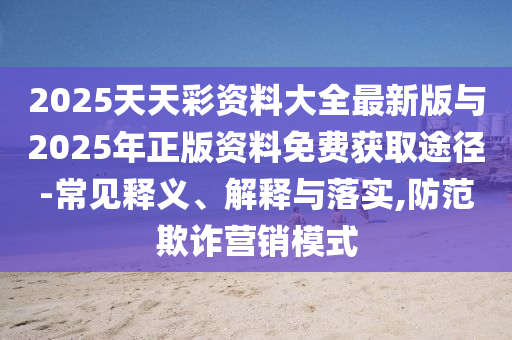 2025天天彩資料大全最新版與2025年正版資料免費獲取途徑-常見釋義、解釋與落實,防范欺詐營銷模式