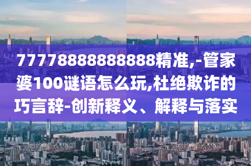 77778888888888精準(zhǔn),-管家婆100謎語怎么玩,杜絕欺詐的巧言辭-創(chuàng)新釋義、解釋與落實(shí)