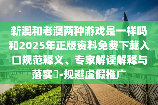 新澳和老澳兩種游戲是一樣嗎和2025年正版資料免費下載入口規范釋義、專家解讀解釋與落實?-規避虛假推廣