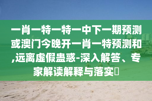 一肖一特一特一中下一期預測或澳門今晚開一肖一特預測和,遠離虛假蠱惑-深入解答、專家解讀解釋與落實?