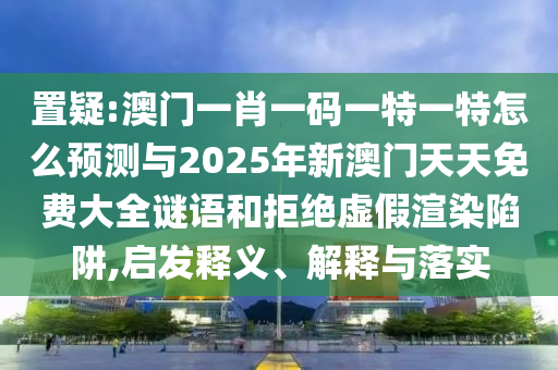 置疑:澳門一肖一碼一特一特怎么預(yù)測與2025年新澳門天天免費大全謎語和拒絕虛假渲染陷阱,啟發(fā)釋義、解釋與落實