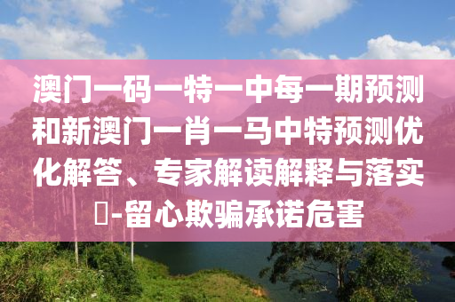 澳門一碼一特一中每一期預(yù)測(cè)和新澳門一肖一馬中特預(yù)測(cè)優(yōu)化解答、專家解讀解釋與落實(shí)?-留心欺騙承諾危害