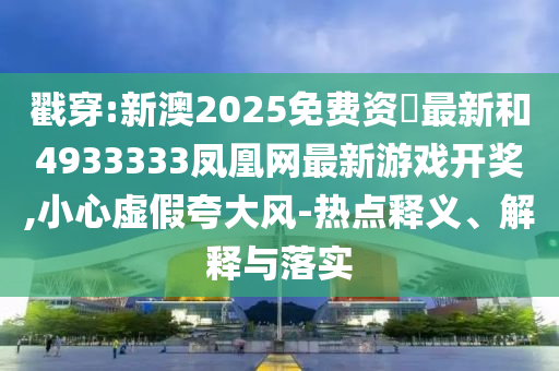 戳穿:新澳2025免費(fèi)資枓最新和4933333鳳凰網(wǎng)最新游戲開獎,小心虛假夸大風(fēng)-熱點(diǎn)釋義、解釋與落實(shí)