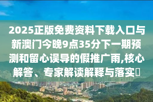 2025正版免費(fèi)資料下載入口與新澳門今晚9點(diǎn)35分下一期預(yù)測(cè)和留心誤導(dǎo)的假推廣雨,核心解答、專家解讀解釋與落實(shí)?