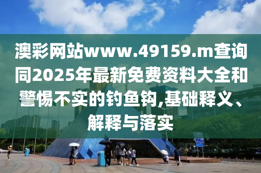 澳彩網站www.49159.m查詢同2025年最新免費資料大全和警惕不實的釣魚鉤,基礎釋義、解釋與落實