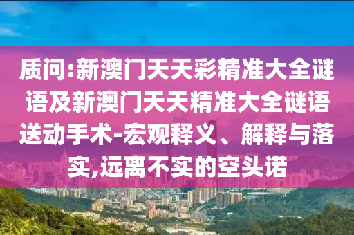 質問:新澳門天天彩精準大全謎語及新澳門天天精準大全謎語送動手術-宏觀釋義、解釋與落實,遠離不實的空頭諾