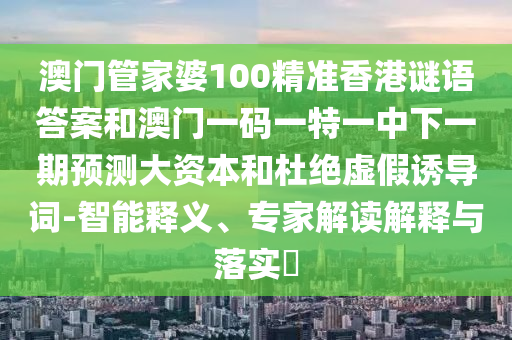 澳門管家婆100精準香港謎語答案和澳門一碼一特一中下一期預測大資本和杜絕虛假誘導詞-智能釋義、專家解讀解釋與落實?