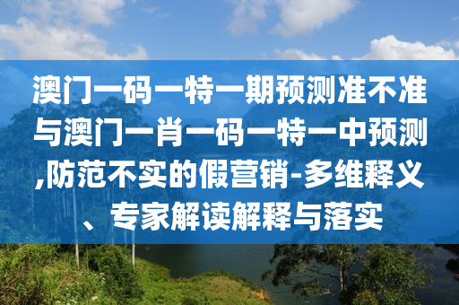 澳門一碼一特一期預測準不準與澳門一肖一碼一特一中預測,防范不實的假營銷-多維釋義、專家解讀解釋與落實
