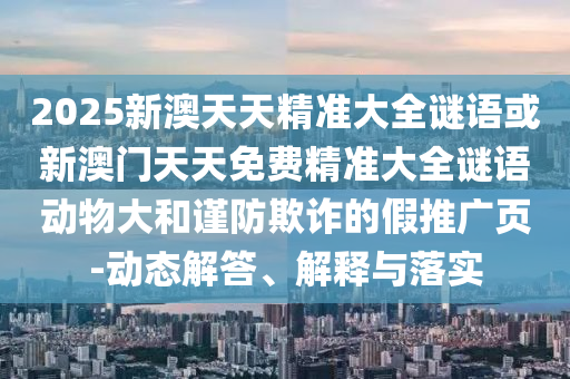2025新澳天天精準(zhǔn)大全謎語(yǔ)或新澳門(mén)天天免費(fèi)精準(zhǔn)大全謎語(yǔ)動(dòng)物大和謹(jǐn)防欺詐的假推廣頁(yè)-動(dòng)態(tài)解答、解釋與落實(shí)