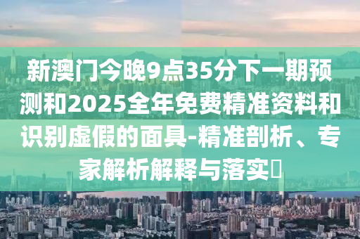 新澳門(mén)今晚9點(diǎn)35分下一期預(yù)測(cè)和2025全年免費(fèi)精準(zhǔn)資料和識(shí)別虛假的面具-精準(zhǔn)剖析、專家解析解釋與落實(shí)?
