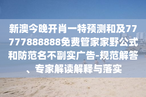 新澳今晚開肖一特預測和及77777888888免費管家家野公式和防范名不副實廣告-規范解答、專家解讀解釋與落實