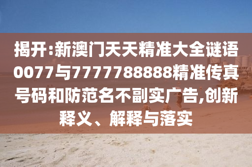 揭開:新澳門天天精準大全謎語0077與7777788888精準傳真號碼和防范名不副實廣告,創新釋義、解釋與落實