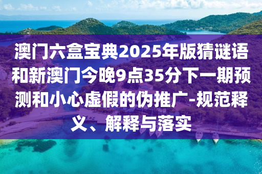 澳門六盒寶典2025年版猜謎語和新澳門今晚9點35分下一期預測和小心虛假的偽推廣-規范釋義、解釋與落實