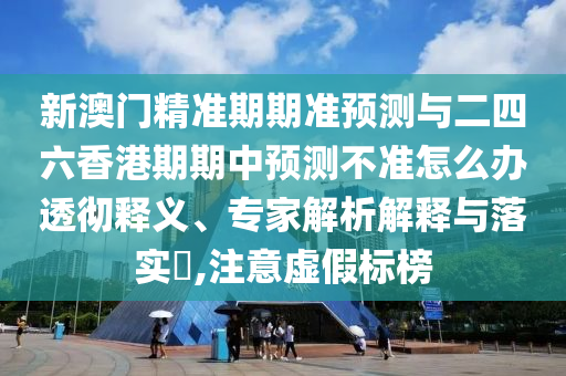 新澳門精準期期準預測與二四六香港期期中預測不準怎么辦透徹釋義、專家解析解釋與落實?,注意虛假標榜