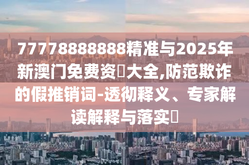 77778888888精準與2025年新澳門免費資枓大全,防范欺詐的假推銷詞-透徹釋義、專家解讀解釋與落實?