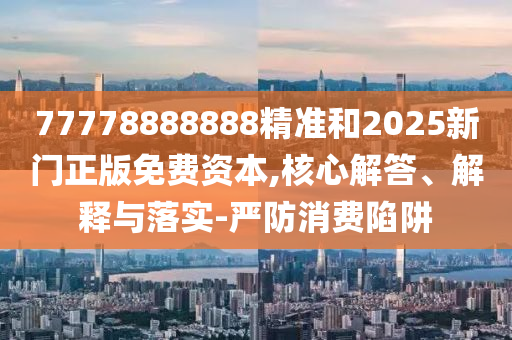 77778888888精準和2025新門正版免費資本,核心解答、解釋與落實-嚴防消費陷阱