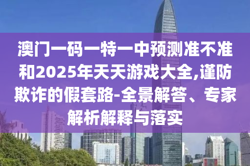 澳門一碼一特一中預測準不準和2025年天天游戲大全,謹防欺詐的假套路-全景解答、專家解析解釋與落實