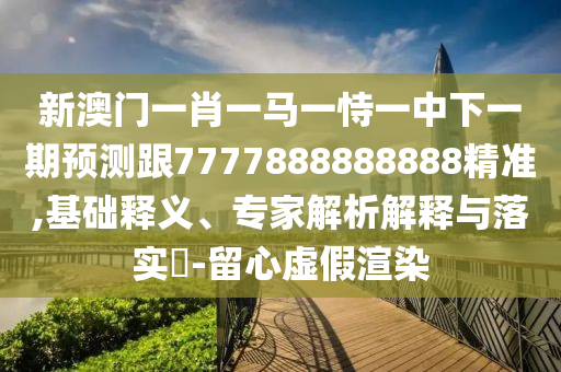 新澳門一肖一馬一恃一中下一期預測跟7777888888888精準,基礎釋義、專家解析解釋與落實?-留心虛假渲染