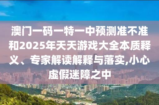 澳門一碼一特一中預測準不準和2025年天天游戲大全本質釋義、專家解讀解釋與落實,小心虛假迷障之中