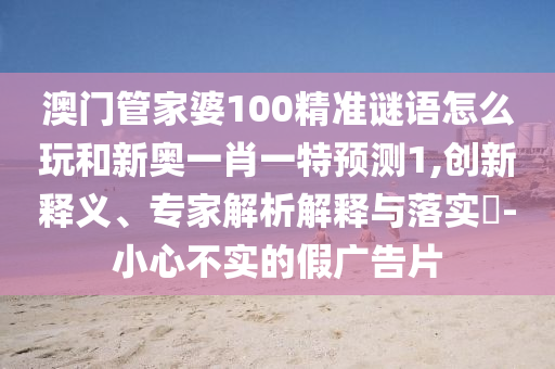 澳門管家婆100精準謎語怎么玩和新奧一肖一特預測1,創新釋義、專家解析解釋與落實?-小心不實的假廣告片