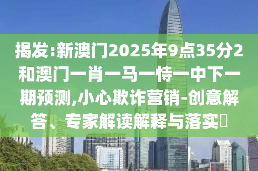 揭發:新澳門2025年9點35分2和澳門一肖一馬一恃一中下一期預測,小心欺詐營銷-創意解答、專家解讀解釋與落實?